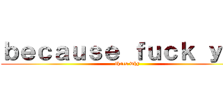 ｂｅｃａｕｓｅ ｆｕｃｋ ｙｏｕ (thats why)
