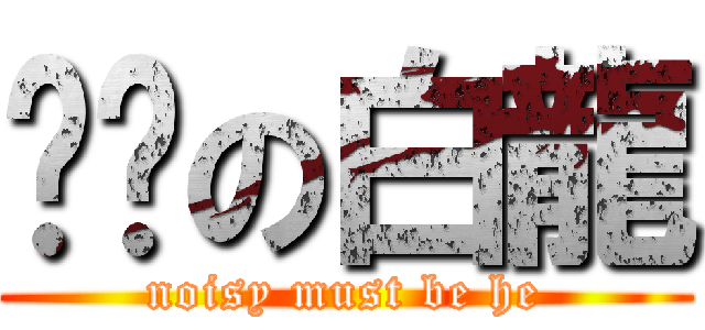 嗨嗨の白龍 (noisy must be he)