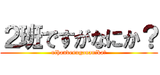 ２班ですがなにか？ (nihandesugananika?)