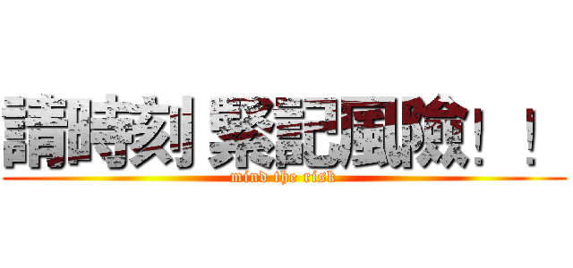 請時刻 緊記風險！！ (mind the risk)