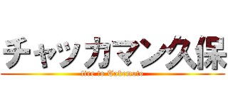 チャッカマン久保 (fire to Takemoto)