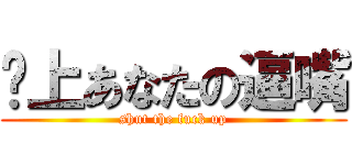 闭上あなたの逼嘴 (shut the fuck up)