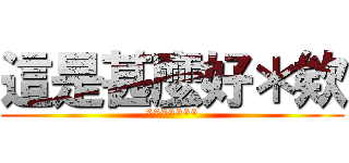 這是甚麼好＊欸 (*******)