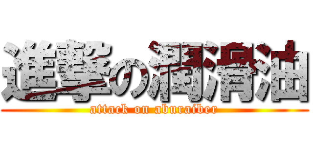 進撃の潤滑油 (attack on aburaiber)