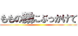 ももの顔にぶっかけて ()