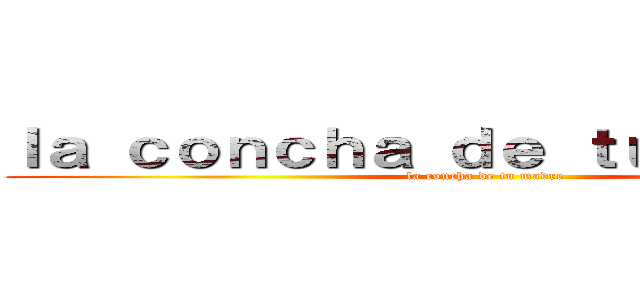 ｌａ ｃｏｎｃｈａ ｄｅ ｔｕ ｍａｄｒｅ  (la concha de tu madre)