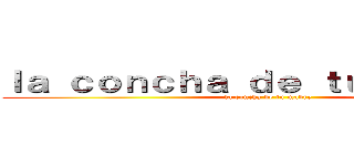 ｌａ ｃｏｎｃｈａ ｄｅ ｔｕ ｍａｄｒｅ  (la concha de tu madre)