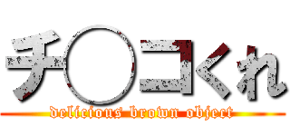 チ◯コくれ (delicious brown object)