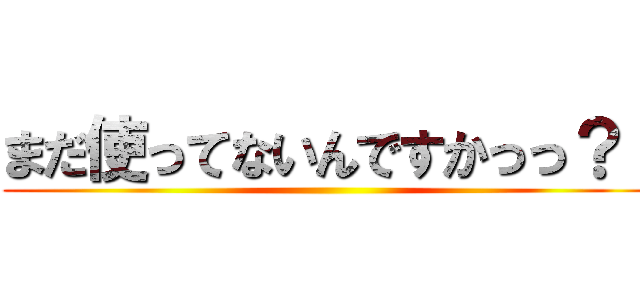 まだ使ってないんですかっっ？！ ()