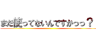 まだ使ってないんですかっっ？！ ()