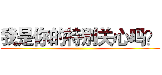 我是你的特别关心吗？ ()