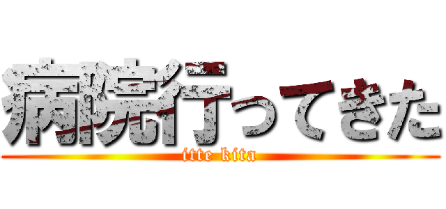病院行ってきた (itte kita)