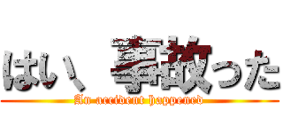 はい、事故った (An accident happened)