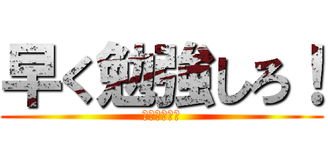 早く勉強しろ！ (わかったか！)