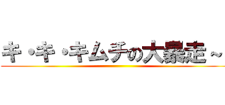 キ・キ・キムチの大暴走～！ ()