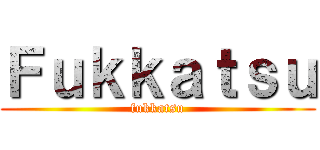 Ｆｕｋｋａｔｓｕ (fukkatsu)