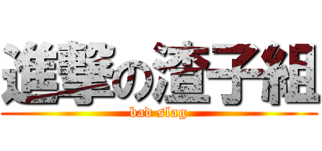 進撃の渣子組 (bad slag)