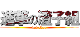 進撃の渣子組 (bad slag)