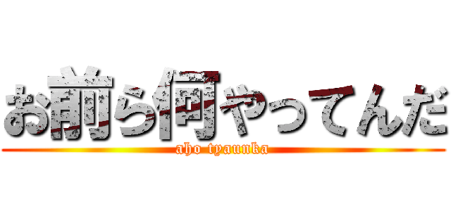 お前ら何やってんだ (aho tyaunka)