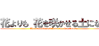 花よりも 花を咲かせる土になれ ( The available soil flowering than flowers)