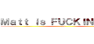 Ｍａｔｔ ｉｓ ＦＵＣＫＩＮＧ ｇａｙ (yes)