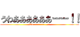 うわああああああーー！！ (Uwaaaaaaaaa---!!)