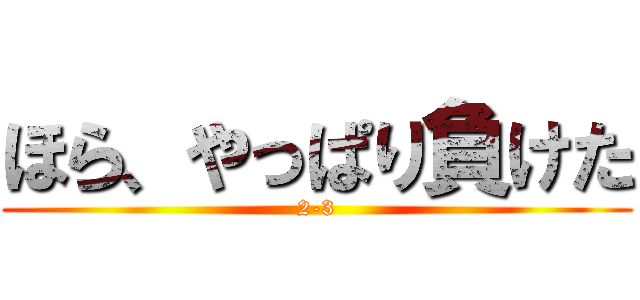 ほら、やっぱり負けた (2-3)