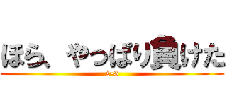 ほら、やっぱり負けた (2-3)