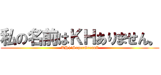 私の名前はＫＨありません。 (KH|'SuperGreanZ)
