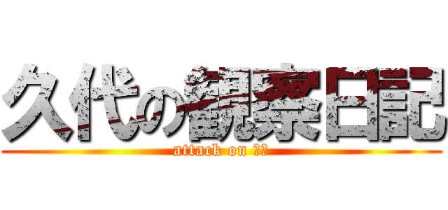 久代の観察日記 (attack on 久代)