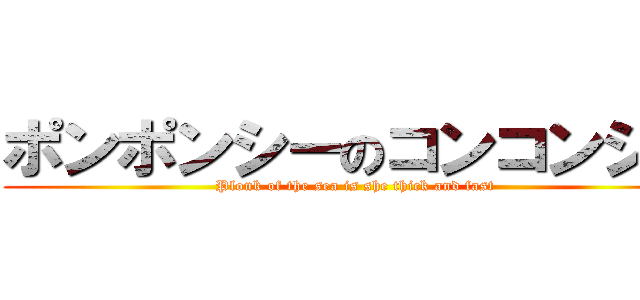 ポンポンシーのコンコンシー (Plonk of the sea is she thick and fast)