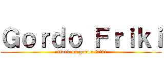 Ｇｏｒｄｏ Ｆｒｉｋｉ (attack on gordo friki)