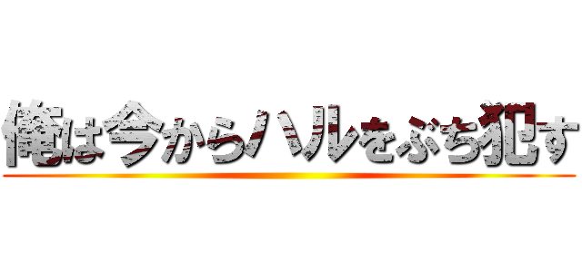 俺は今からハルをぶち犯す ()