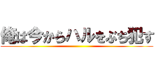 俺は今からハルをぶち犯す ()