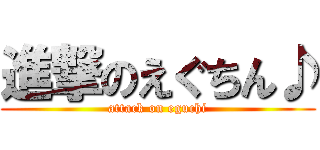 進撃のえぐちん♪ (attack on eguchi)