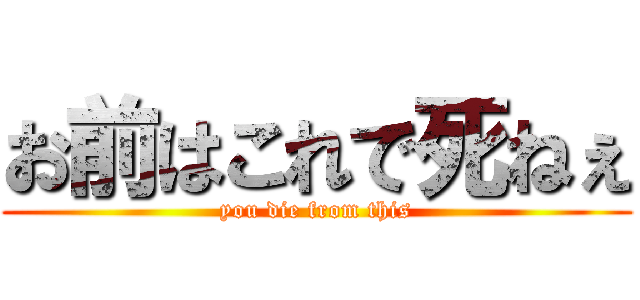 お前はこれで死ねぇ (you die from this)