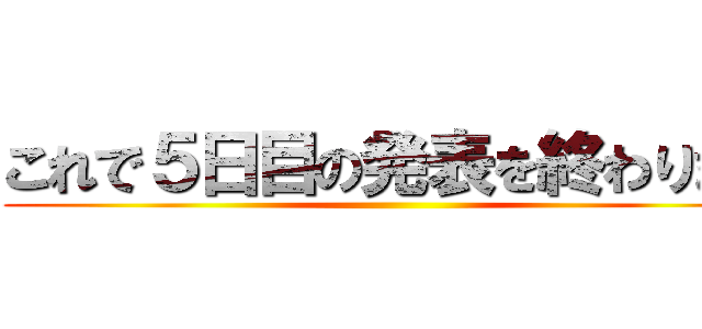 これで５日目の発表を終わります ()