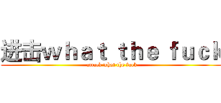 进击ｗｈａｔ ｔｈｅ ｆｕｃｋ (attack what the fuck)