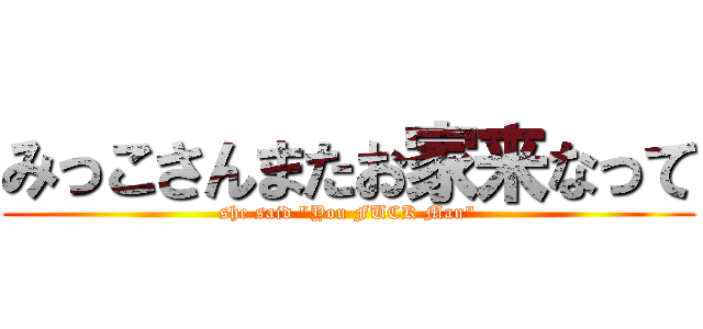 みっこさんまたお家来なって (she said "You FUCK Man")