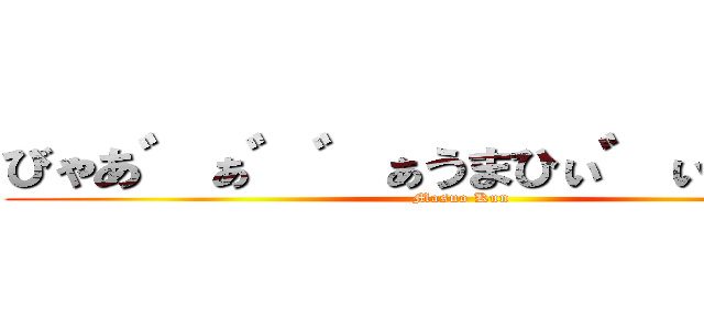 びゃあ゛ぁ゛゛ぁうまひぃ゛ぃぃ゛ぃ゛ (Masuo Kun)