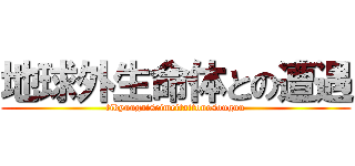 地球外生命体との遭遇 (tikyuugaiseimeitaitonosouguu)