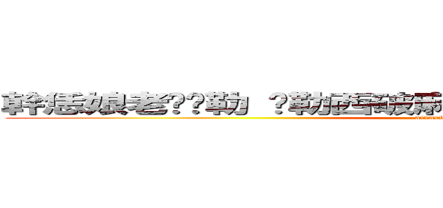 幹恁娘老雞掰勒 挖勒西破麻幹幹幹幹幹幹幹幹幹幹幹 (attack on titan)