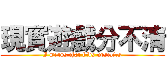 現實遊戲分不清 (I means that kids upstairs)