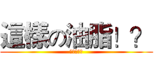 這樣の油脂！？ (喵喵喵喵喵)