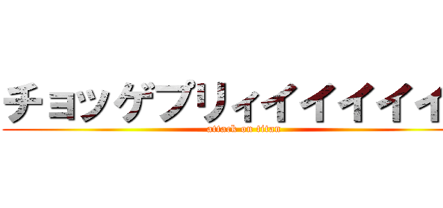 チョッゲプリィイイイイイイ (attack on titan)