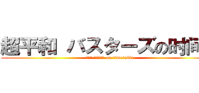 超平和 バスターズの时间表 (超平和 バスターズ on timetable)