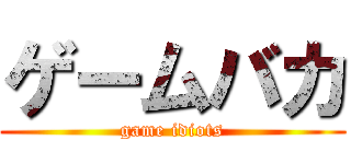 ゲームバカ (game idiots)