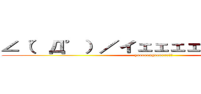 ∠（゜Д゜）／イェェェェガァァァァァ‼ (yeeeeeageeerrr!！)