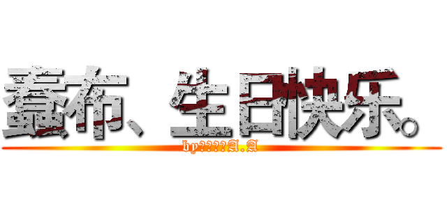 蠢布、生日快乐。 (by：兇眞。A.A)