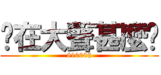 你在大聲甚麼啦 (81000$)